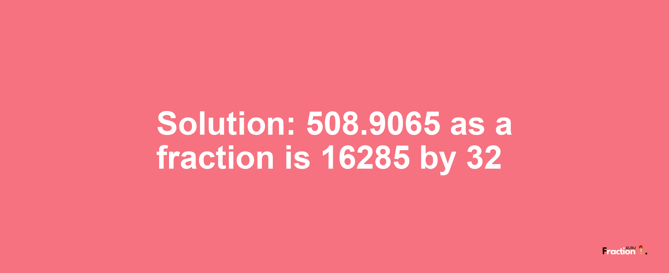 Solution:508.9065 as a fraction is 16285/32